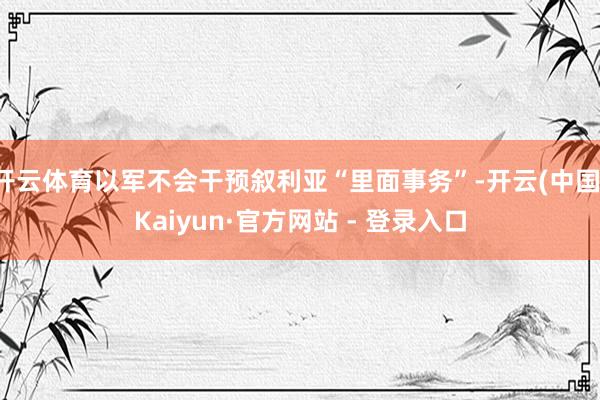 开云体育以军不会干预叙利亚“里面事务”-开云(中国)Kaiyun·官方网站 - 登录入口