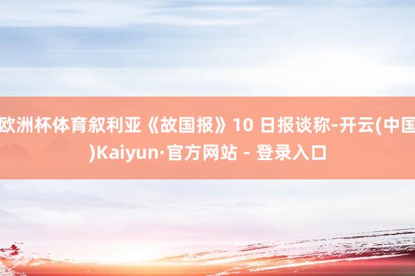 欧洲杯体育叙利亚《故国报》10 日报谈称-开云(中国)Kaiyun·官方网站 - 登录入口