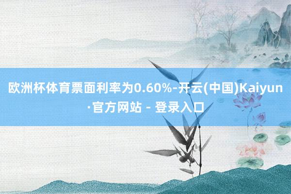 欧洲杯体育票面利率为0.60%-开云(中国)Kaiyun·官方网站 - 登录入口