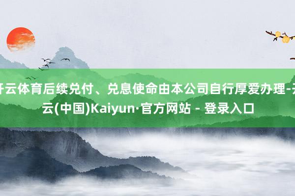 开云体育后续兑付、兑息使命由本公司自行厚爱办理-开云(中国)Kaiyun·官方网站 - 登录入口