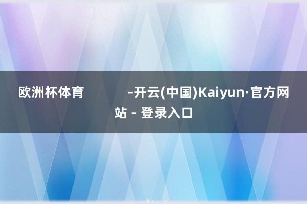 欧洲杯体育            -开云(中国)Kaiyun·官方网站 - 登录入口