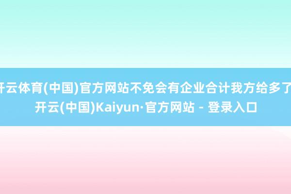 开云体育(中国)官方网站不免会有企业合计我方给多了-开云(中国)Kaiyun·官方网站 - 登录入口