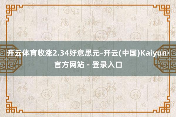 开云体育收涨2.34好意思元-开云(中国)Kaiyun·官方网站 - 登录入口