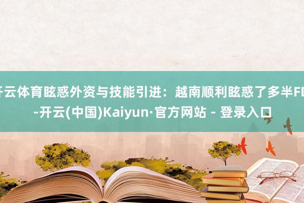 开云体育眩惑外资与技能引进：越南顺利眩惑了多半FDI-开云(中国)Kaiyun·官方网站 - 登录入口