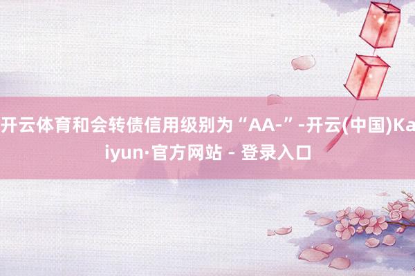 开云体育和会转债信用级别为“AA-”-开云(中国)Kaiyun·官方网站 - 登录入口