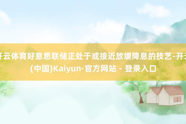 开云体育好意思联储正处于或接近放缓降息的技艺-开云(中国)Kaiyun·官方网站 - 登录入口