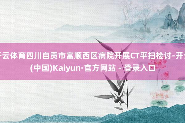 开云体育四川自贡市富顺西区病院开展CT平扫检讨-开云(中国)Kaiyun·官方网站 - 登录入口
