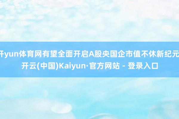 开yun体育网有望全面开启A股央国企市值不休新纪元-开云(中国)Kaiyun·官方网站 - 登录入口