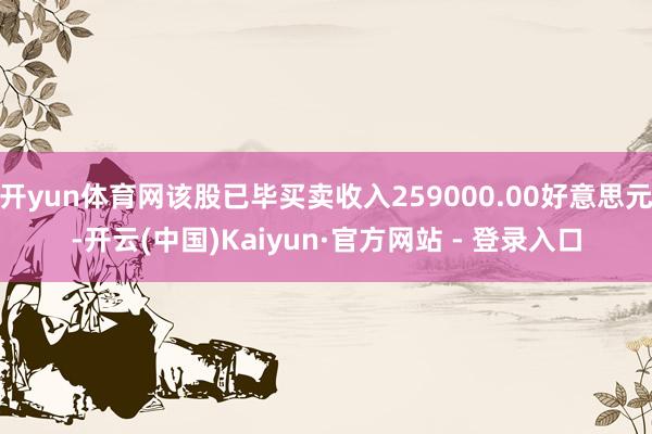 开yun体育网该股已毕买卖收入259000.00好意思元-开云(中国)Kaiyun·官方网站 - 登录入口