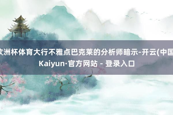 欧洲杯体育大行不雅点巴克莱的分析师暗示-开云(中国)Kaiyun·官方网站 - 登录入口