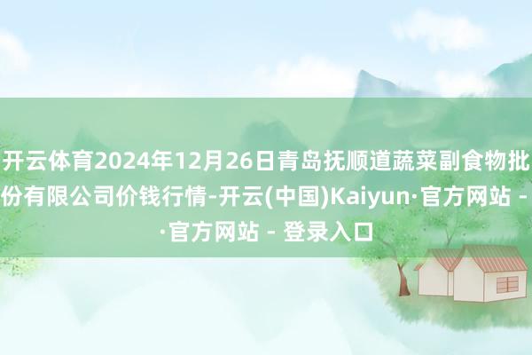 开云体育2024年12月26日青岛抚顺道蔬菜副食物批发阛阓股份有限公司价钱行情-开云(中国)Kaiyun·官方网站 - 登录入口