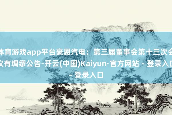 体育游戏app平台豪恩汽电：第三届董事会第十三次会议有绸缪公告-开云(中国)Kaiyun·官方网站 - 登录入口