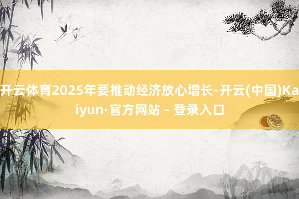 开云体育2025年要推动经济放心增长-开云(中国)Kaiyun·官方网站 - 登录入口