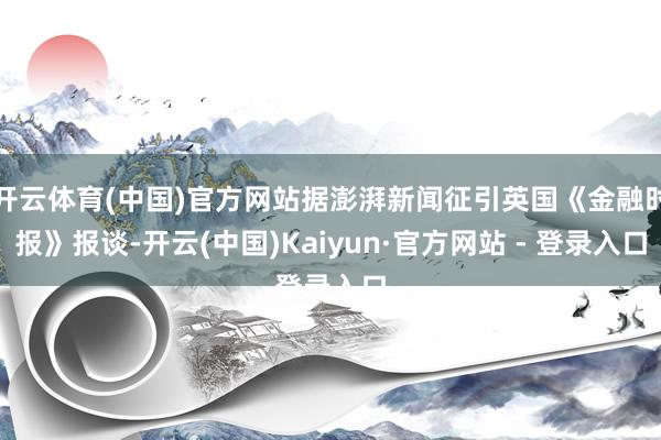 开云体育(中国)官方网站据澎湃新闻征引英国《金融时报》报谈-开云(中国)Kaiyun·官方网站 - 登录入口