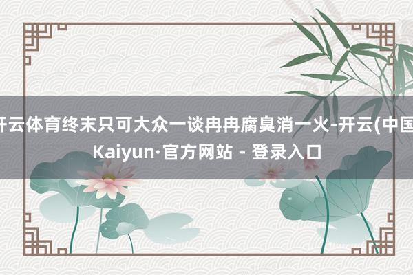 开云体育终末只可大众一谈冉冉腐臭消一火-开云(中国)Kaiyun·官方网站 - 登录入口