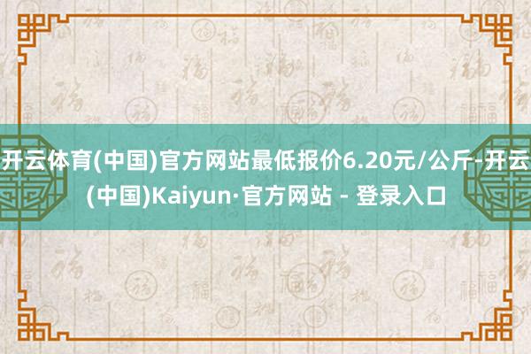 开云体育(中国)官方网站最低报价6.20元/公斤-开云(中国)Kaiyun·官方网站 - 登录入口