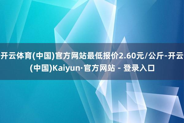 开云体育(中国)官方网站最低报价2.60元/公斤-开云(中国)Kaiyun·官方网站 - 登录入口