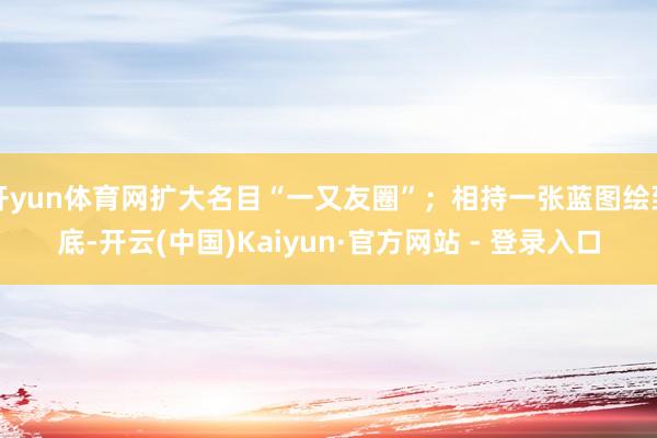 开yun体育网扩大名目“一又友圈”；相持一张蓝图绘到底-开云(中国)Kaiyun·官方网站 - 登录入口