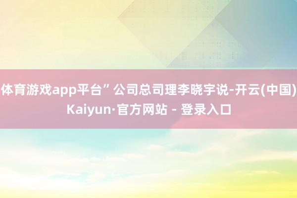 体育游戏app平台”公司总司理李晓宇说-开云(中国)Kaiyun·官方网站 - 登录入口
