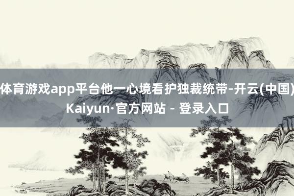 体育游戏app平台他一心境看护独裁统带-开云(中国)Kaiyun·官方网站 - 登录入口