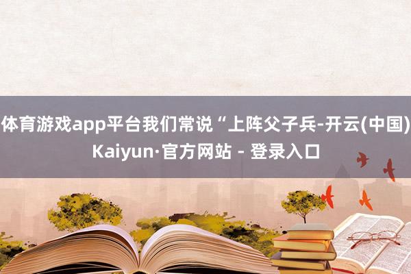 体育游戏app平台我们常说“上阵父子兵-开云(中国)Kaiyun·官方网站 - 登录入口