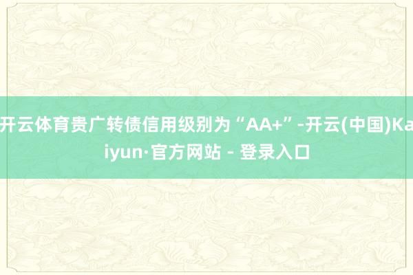 开云体育贵广转债信用级别为“AA+”-开云(中国)Kaiyun·官方网站 - 登录入口