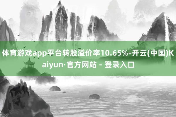 体育游戏app平台转股溢价率10.65%-开云(中国)Kaiyun·官方网站 - 登录入口