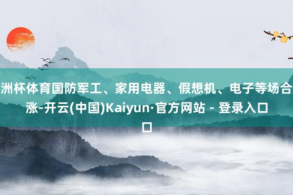 欧洲杯体育国防军工、家用电器、假想机、电子等场合领涨-开云(中国)Kaiyun·官方网站 - 登录入口