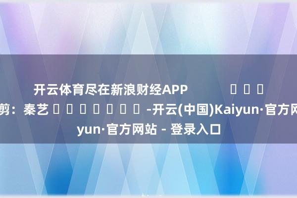 开云体育尽在新浪财经APP            						包袱裁剪：秦艺 							-开云(中国)Kaiyun·官方网站 - 登录入口