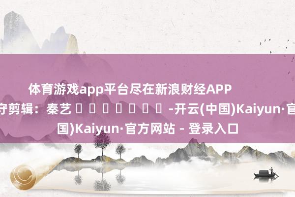 体育游戏app平台尽在新浪财经APP 职守剪辑:秦艺 -开云(中国)Kaiyun·官方网站 - 登录入口