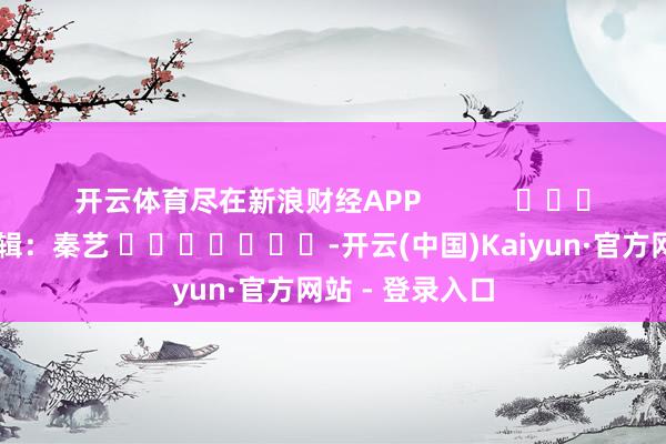 开云体育尽在新浪财经APP            						攀扯剪辑：秦艺 							-开云(中国)Kaiyun·官方网站 - 登录入口