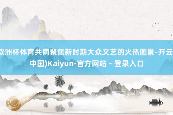 欧洲杯体育共同聚焦新时期大众文艺的火热图景-开云(中国)Kaiyun·官方网站 - 登录入口