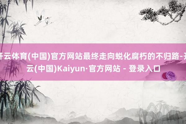 开云体育(中国)官方网站最终走向蜕化腐朽的不归路-开云(中国)Kaiyun·官方网站 - 登录入口