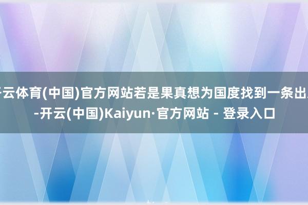 开云体育(中国)官方网站若是果真想为国度找到一条出息-开云(中国)Kaiyun·官方网站 - 登录入口