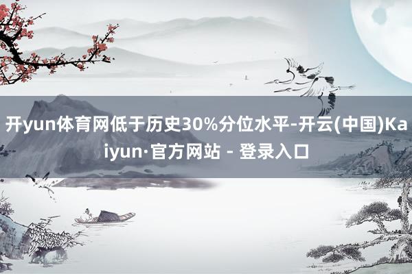 开yun体育网低于历史30%分位水平-开云(中国)Kaiyun·官方网站 - 登录入口