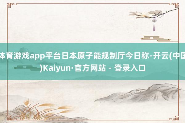 体育游戏app平台日本原子能规制厅今日称-开云(中国)Kaiyun·官方网站 - 登录入口