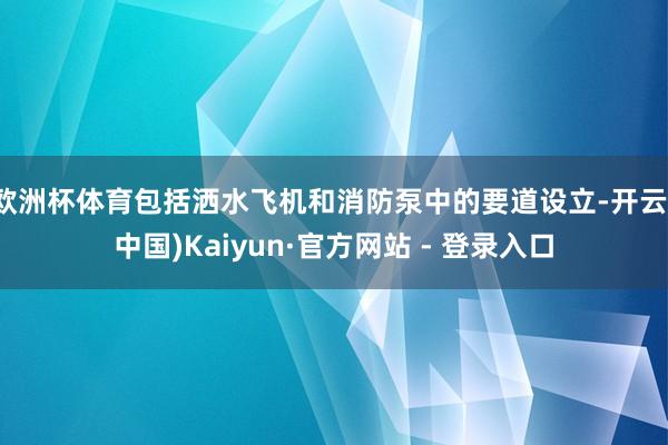 欧洲杯体育包括洒水飞机和消防泵中的要道设立-开云(中国)Kaiyun·官方网站 - 登录入口