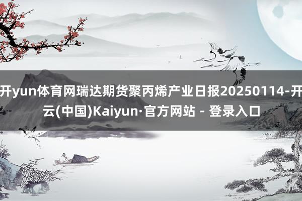 开yun体育网瑞达期货聚丙烯产业日报20250114-开云(中国)Kaiyun·官方网站 - 登录入口
