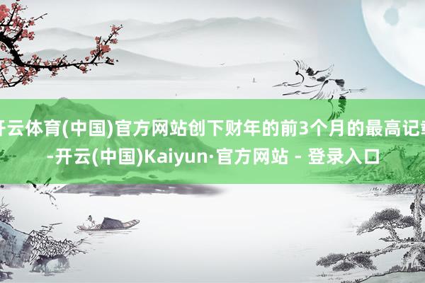 开云体育(中国)官方网站创下财年的前3个月的最高记载-开云(中国)Kaiyun·官方网站 - 登录入口