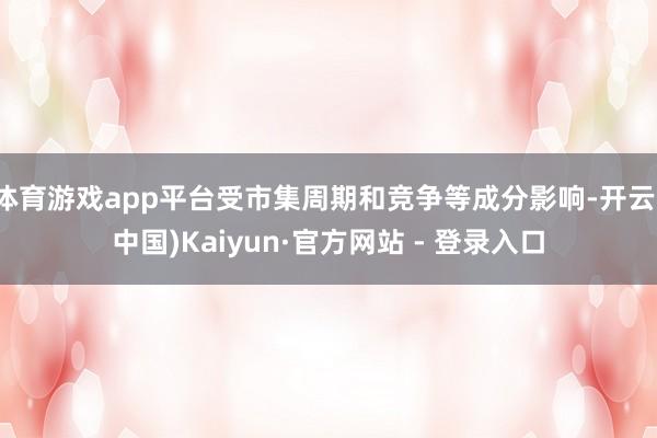 体育游戏app平台受市集周期和竞争等成分影响-开云(中国)Kaiyun·官方网站 - 登录入口