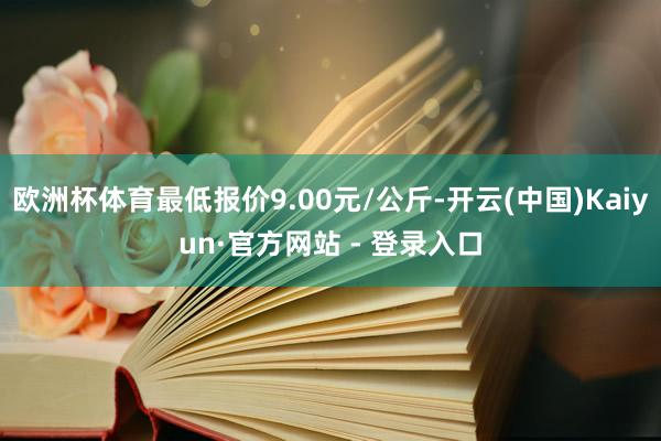 欧洲杯体育最低报价9.00元/公斤-开云(中国)Kaiyun·官方网站 - 登录入口