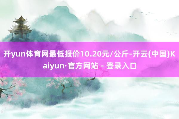 开yun体育网最低报价10.20元/公斤-开云(中国)Kaiyun·官方网站 - 登录入口