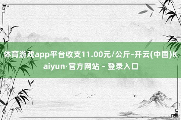 体育游戏app平台收支11.00元/公斤-开云(中国)Kaiyun·官方网站 - 登录入口