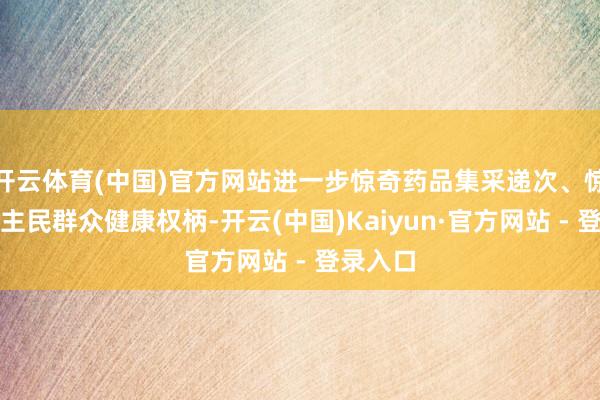 开云体育(中国)官方网站进一步惊奇药品集采递次、惊奇东谈主民群众健康权柄-开云(中国)Kaiyun·官方网站 - 登录入口