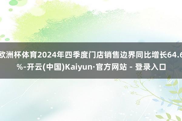 欧洲杯体育2024年四季度门店销售边界同比增长64.6%-开云(中国)Kaiyun·官方网站 - 登录入口