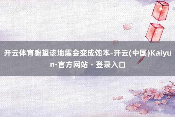 开云体育瞻望该地震会变成蚀本-开云(中国)Kaiyun·官方网站 - 登录入口