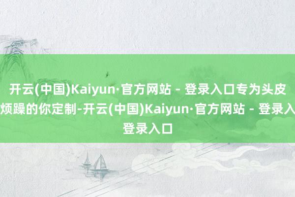 开云(中国)Kaiyun·官方网站 - 登录入口专为头皮屑烦躁的你定制-开云(中国)Kaiyun·官方网站 - 登录入口