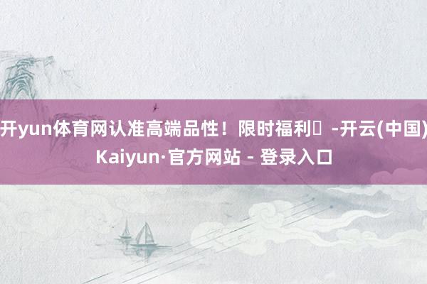 开yun体育网认准高端品性!限时福利⏰-开云(中国)Kaiyun·官方网站 - 登录入口
