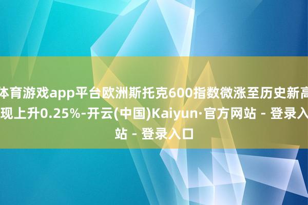 体育游戏app平台欧洲斯托克600指数微涨至历史新高，现上升0.25%-开云(中国)Kaiyun·官方网站 - 登录入口