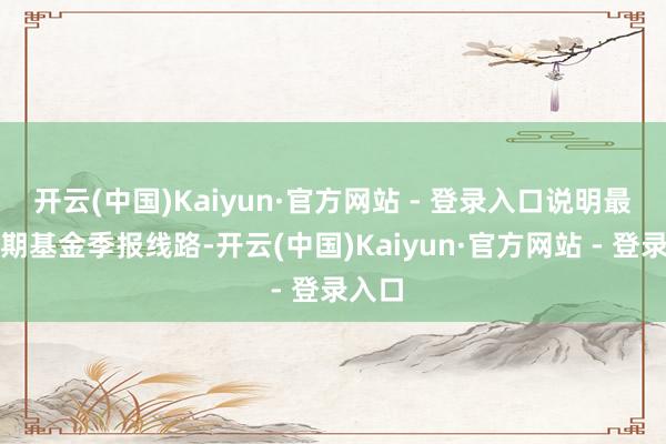 开云(中国)Kaiyun·官方网站 - 登录入口说明最新一期基金季报线路-开云(中国)Kaiyun·官方网站 - 登录入口